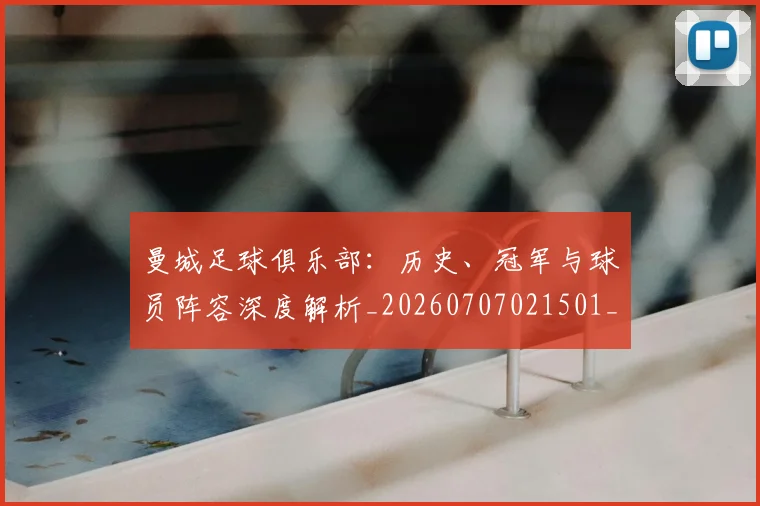 曼城足球俱乐部：历史、冠军与球员阵容深度解析_20260707021501_20260731173254