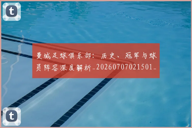 曼城足球俱乐部:历史、冠军与球员阵容深度解析_20260707021501_20260731173254