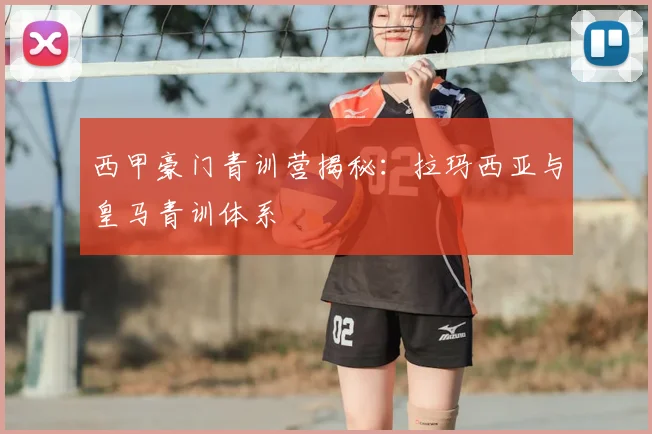 西甲豪门青训营揭秘：拉玛西亚与皇马青训体系