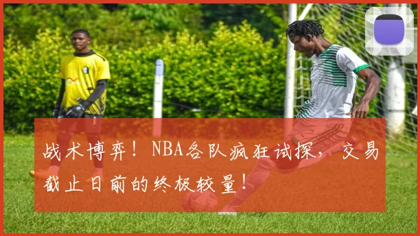 战术博弈!NBA各队疯狂试探,交易截止日前的终极较量!