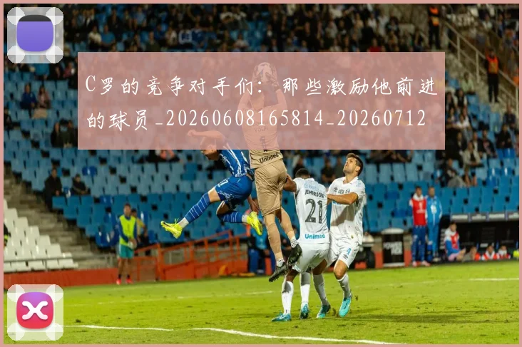 C罗的竞争对手们:那些激励他前进的球员_20260608165814_20260712052432
