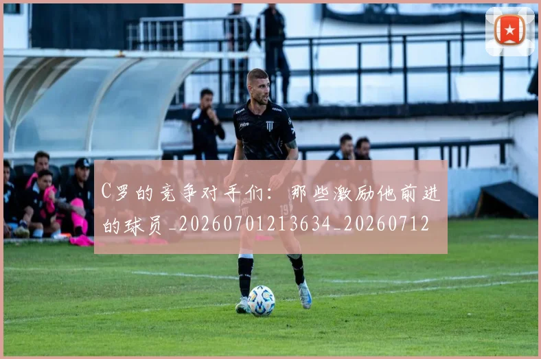 C罗的竞争对手们:那些激励他前进的球员_20260701213634_20260712052435