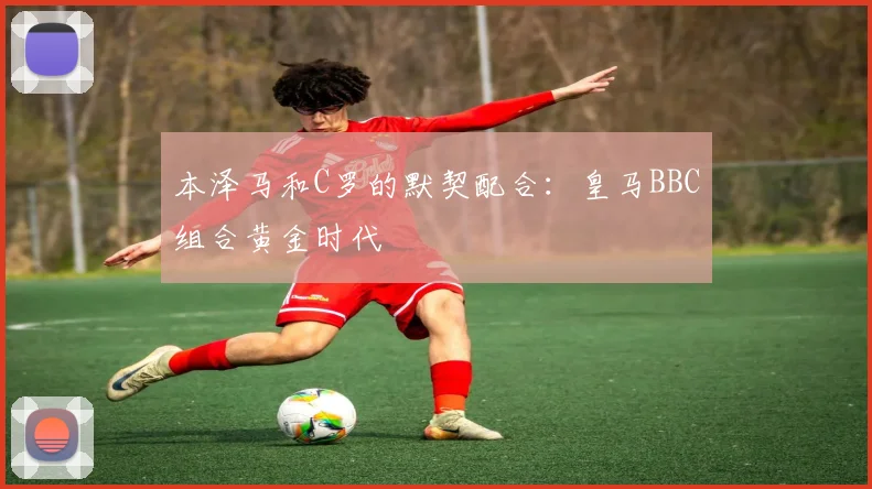 本泽马和C罗的默契配合：皇马BBC组合黄金时代