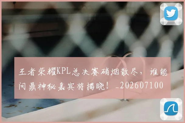 王者荣耀KPL总决赛硝烟散尽,谁能问鼎神秘嘉宾将揭晓!_20260710002902_20260802160147