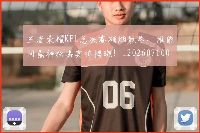 王者荣耀KPL总决赛硝烟散尽,谁能问鼎神秘嘉宾将揭晓!_20260710002902_20260802160147