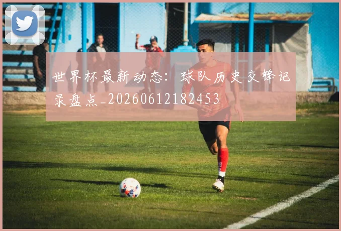 世界杯最新动态：球队历史交锋记录盘点_20260612182453