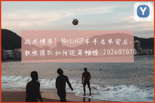 战术博弈!MotoGP车手名单背后,教练团队如何运筹帷幄_20260707013443