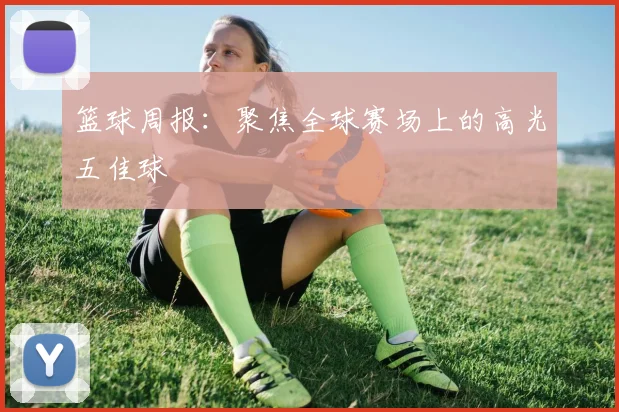 篮球周报：聚焦全球赛场上的高光五佳球