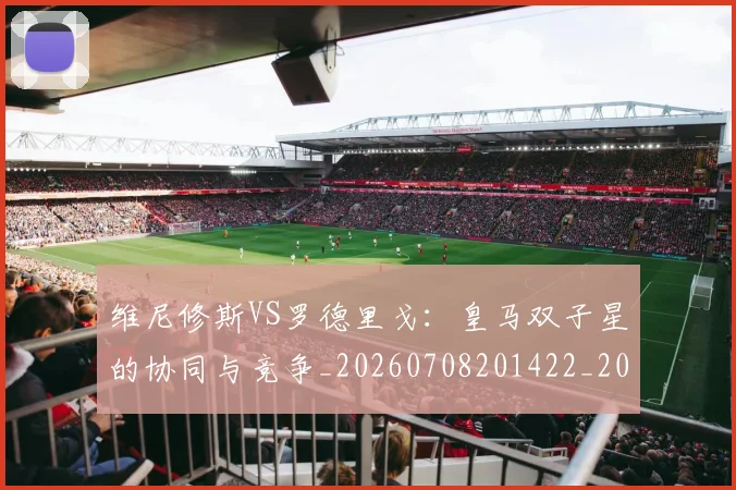 维尼修斯VS罗德里戈：皇马双子星的协同与竞争_20260708201422_20260803142944