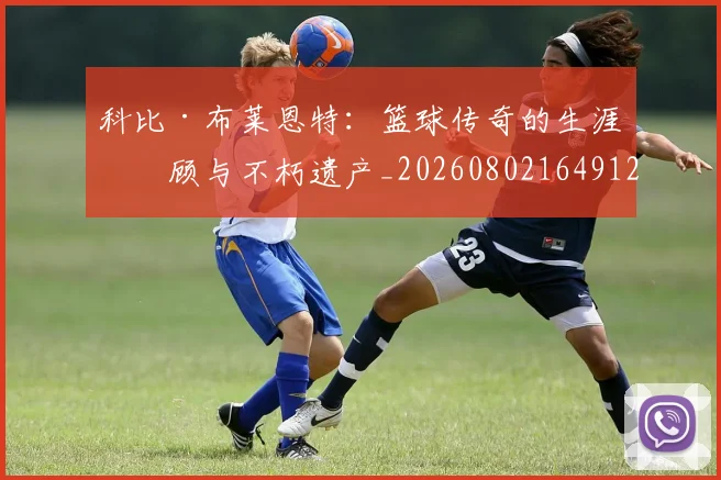 科比·布莱恩特:篮球传奇的生涯回顾与不朽遗产_20260802164912