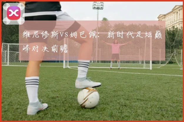 维尼修斯vs姆巴佩:新时代足坛巅峰对决前瞻