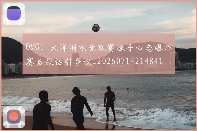 OMG!大洋洲电竞联赛选手心态爆炸赛后采访引争议_20260714214841