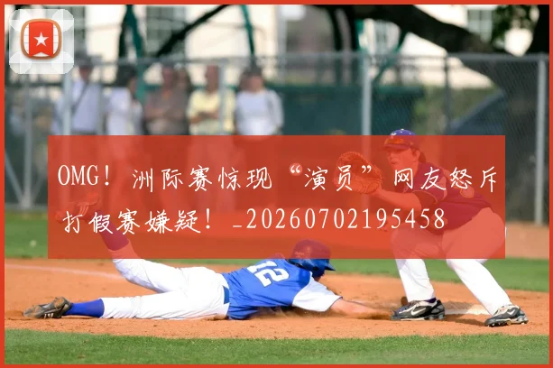 OMG！洲际赛惊现“演员”网友怒斥打假赛嫌疑！_20260702195458