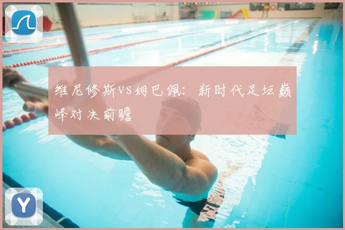 维尼修斯vs姆巴佩：新时代足坛巅峰对决前瞻
