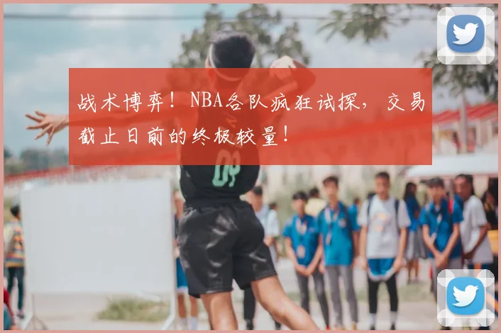 战术博弈!NBA各队疯狂试探,交易截止日前的终极较量!