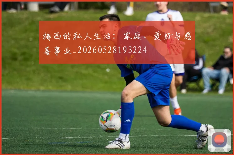 梅西的私人生活:家庭、爱好与慈善事业_20260528193224