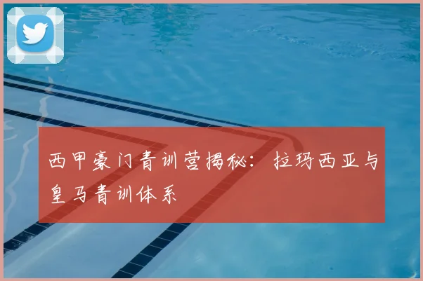 西甲豪门青训营揭秘：拉玛西亚与皇马青训体系