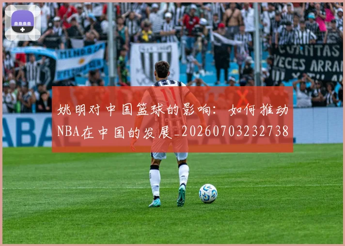 姚明对中国篮球的影响：如何推动NBA在中国的发展_20260703232738